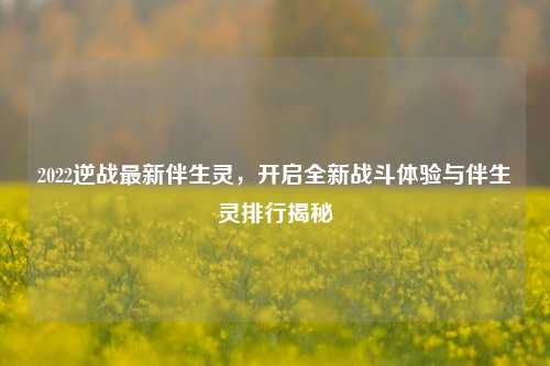2022逆战最新伴生灵,开启全新战斗体验与伴生灵排行揭秘