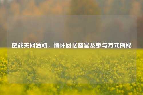 逆战关网活动,情怀回忆盛宴及参与方式揭秘