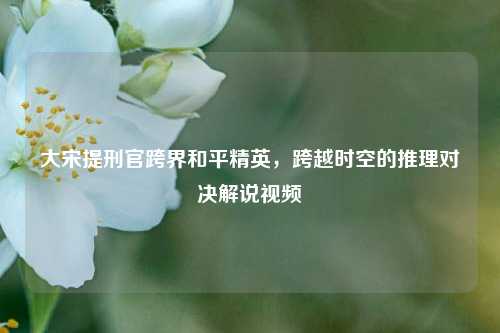大宋提刑官跨界和平精英,跨越时空的推理对决解说视频