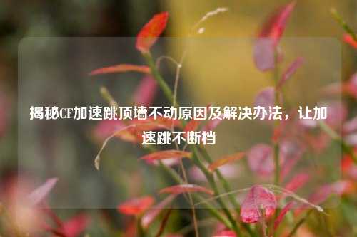 揭秘CF加速跳顶墙不动原因及解决办法,让加速跳不断档